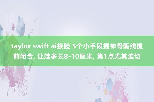 taylor swift ai换脸 5个小手段提神骨骺线提前