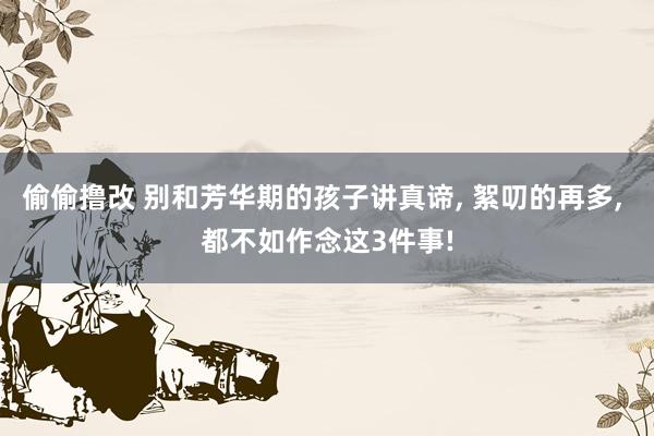 偷偷撸改 别和芳华期的孩子讲真谛, 絮叨的再多, 都不如作念