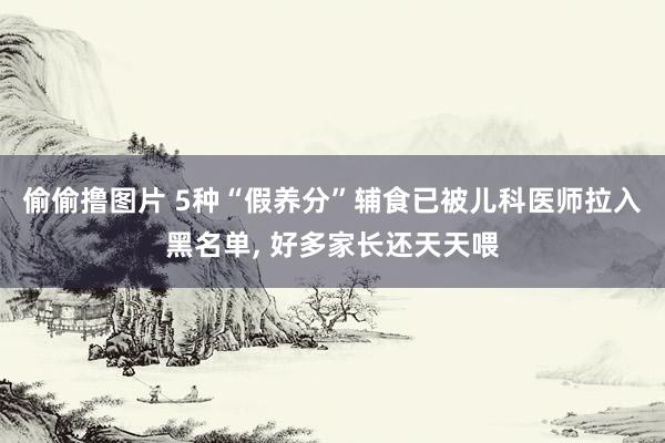 偷偷撸图片 5种“假养分”辅食已被儿科医师拉入黑名单, 好多