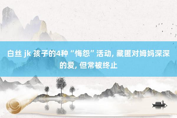 白丝 jk 孩子的4种“悔怨”活动, 藏匿对姆妈深深的爱, 