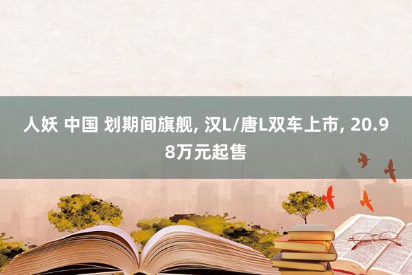 人妖 中国 划期间旗舰， 汉L/唐L双车上市， 20.98万元起售