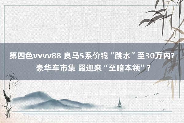 第四色vvvv88 良马5系价钱“跳水”至30万内? 豪华车