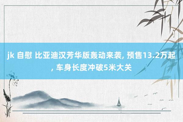 jk 自慰 比亚迪汉芳华版轰动来袭， 预售13.2万起， 车身长度冲破5米大关