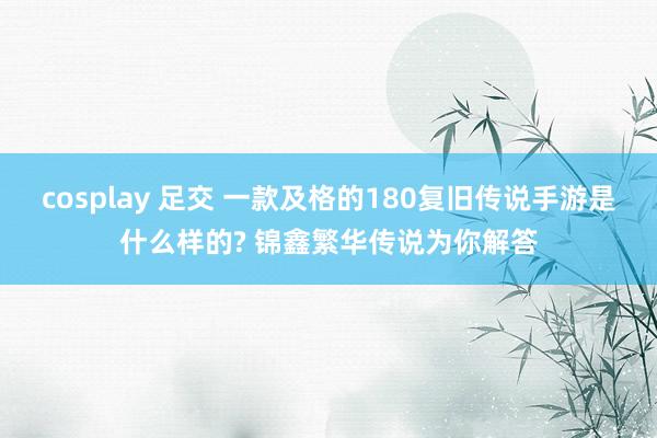 cosplay 足交 一款及格的180复旧传说手游是什么样的? 锦鑫繁华传说为你解答