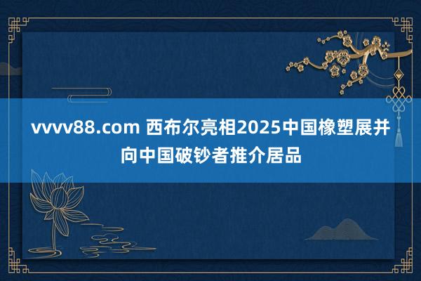 vvvv88.com 西布尔亮相2025中国橡塑展并向中国破