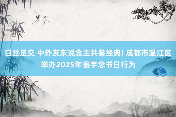 白丝足交 中外友东说念主共鉴经典! 成都市温江区举办2025
