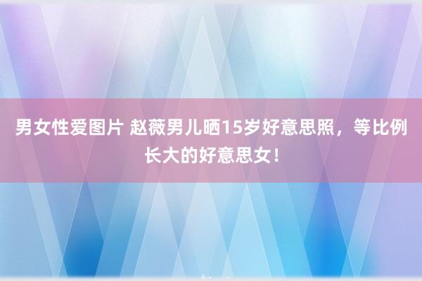 男女性爱图片 赵薇男儿晒15岁好意思照，等比例长大的好意思女！