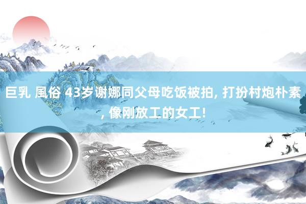 巨乳 風俗 43岁谢娜同父母吃饭被拍, 打扮村炮朴素, 像刚
