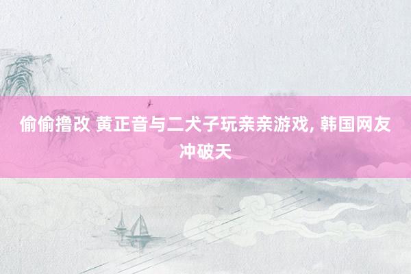 偷偷撸改 黄正音与二犬子玩亲亲游戏， 韩国网友冲破天