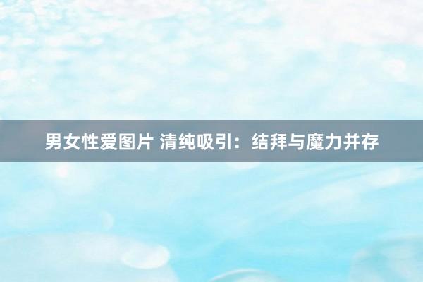 男女性爱图片 清纯吸引：结拜与魔力并存
