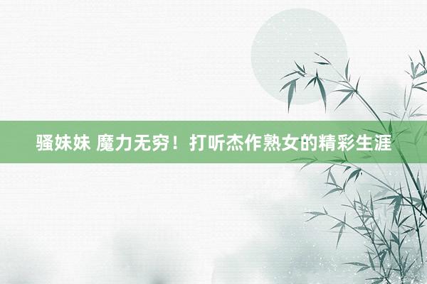 骚妹妹 魔力无穷！打听杰作熟女的精彩生涯
