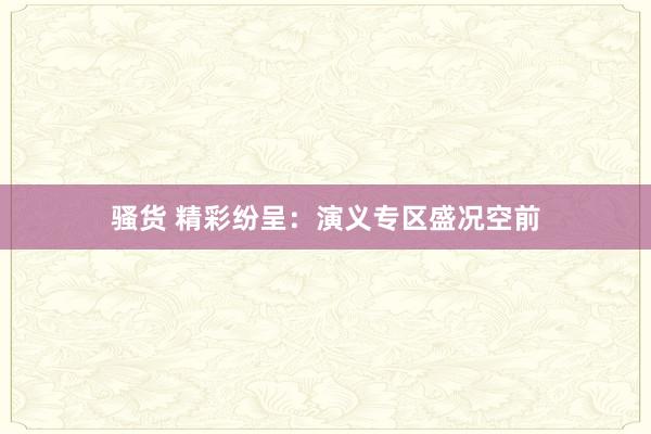 骚货 精彩纷呈：演义专区盛况空前