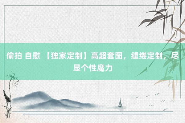 偷拍 自慰 【独家定制】高超套图，缱绻定制，尽显个性魔力