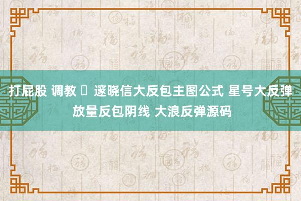 打屁股 调教 ​邃晓信大反包主图公式 星号大反弹 放量反包阴线 大浪反弹源码