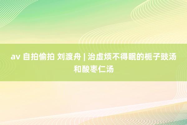 av 自拍偷拍 刘渡舟 | 治虚烦不得眠的栀子豉汤和酸枣仁汤