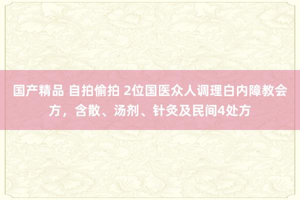 国产精品 自拍偷拍 2位国医众人调理白内障教会方，含散、汤剂、针灸及民间4处方