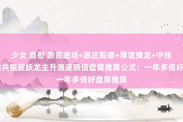 少女 自慰 游资进场+跟庄躲避+厚谊擒龙+中线捉妖 四维共振捉妖龙主升浪邃晓信盘算推算公式：一年多倍好盘算推算