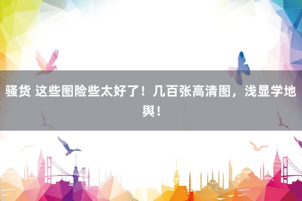 骚货 这些图险些太好了！几百张高清图，浅显学地舆！