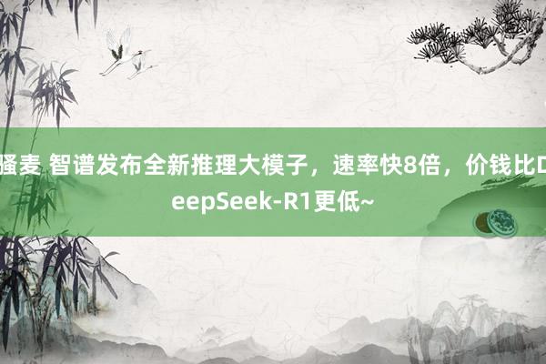 骚麦 智谱发布全新推理大模子，速率快8倍，价钱比DeepSe