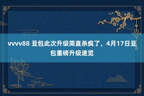 vvvv88 豆包此次升级简直杀疯了，4月17日豆包重磅升级速览