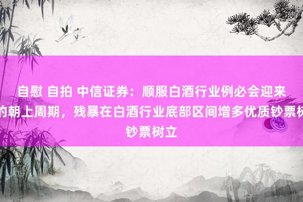 自慰 自拍 中信证券：顺服白酒行业例必会迎来新的朝上周期，残
