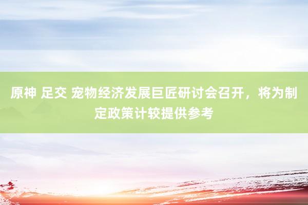 原神 足交 宠物经济发展巨匠研讨会召开，将为制定政策计较提供