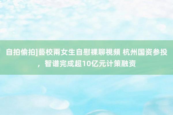 自拍偷拍]藝校兩女生自慰裸聊視頻 杭州国资参投，智谱完成超10亿元计策融资