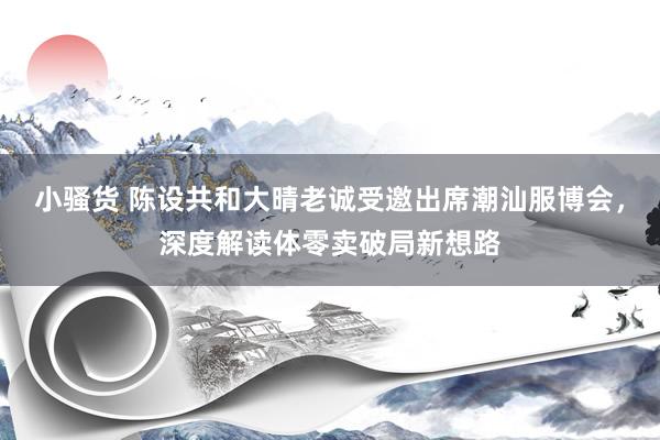 小骚货 陈设共和大晴老诚受邀出席潮汕服博会，深度解读体零卖破局新想路