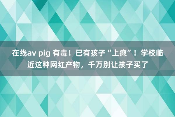 在线av pig 有毒！已有孩子“上瘾”！学校临近这种网红产物，千万别让孩子买了