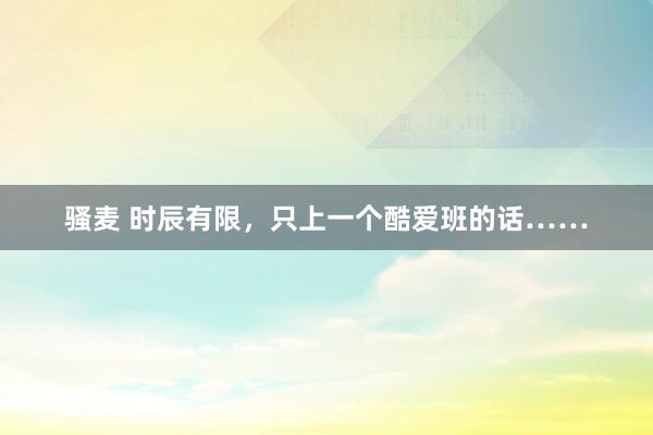骚麦 时辰有限，只上一个酷爱班的话……