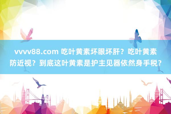vvvv88.com 吃叶黄素坏眼坏肝？吃叶黄素防近视？到底这叶黄素是护主见器依然身手税？