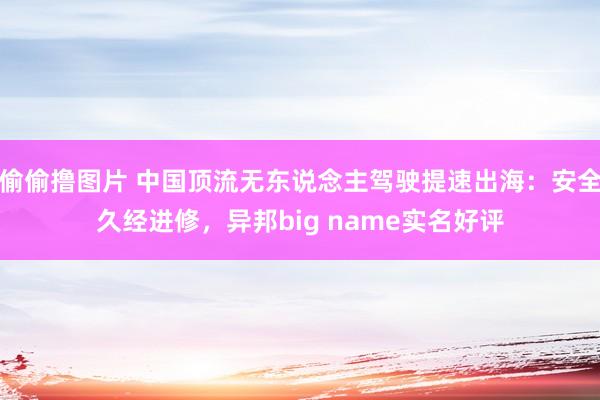 偷偷撸图片 中国顶流无东说念主驾驶提速出海：安全久经进修，异